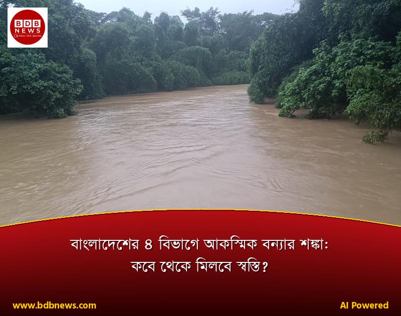 বাংলাদেশের ৪ বিভাগে আকস্মিক বন্যার শঙ্কা: কবে থেকে মিলবে স্বস্তি?